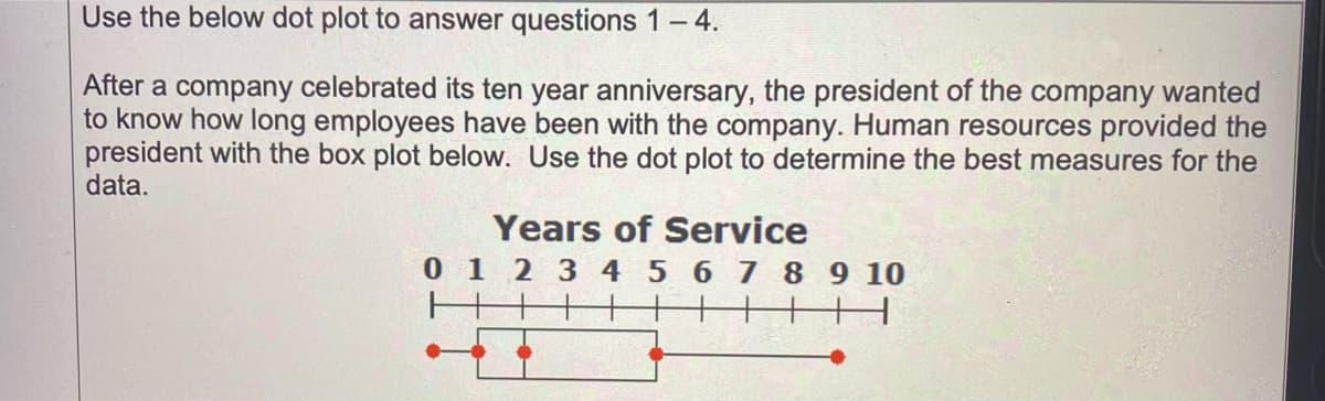 Use the below dot plot to answer questions 1-4.
After a company celebrated its ten year anniversary, the president of the company wanted
to know how long employees have been with the company. Human resources provided the
president with the box plot below. Use the dot plot to determine the best measures for the
data.
Years of Service
0 1 2 3 4 5 6 7 8 9 10
