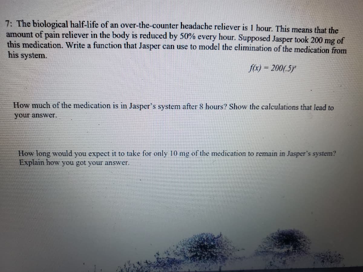 7: The biological half-life of an over-the-counter headache reliever is 1 hour. This means that the
amount of pain reliever in the body is reduced by 50% every hour. Supposed Jasper took 200
mg
of
this medication. Write a function that Jasper can use to model the elimination of the medication from
his system.
fox) = 200(.5)
How much of the medication is in Jasper's system after 8 hours? Show the calculations that lead to
your answer.
How long would you expect it to take for only 10 mg of the medication to remain in Jasper's system?
Explain how you got your answer.
