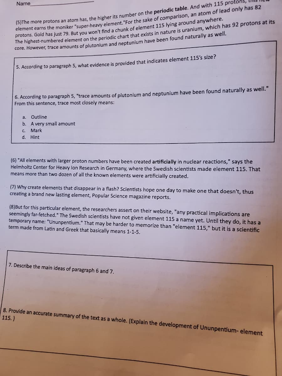 me more protons an atom has, the higher its number on the periodic table. And with 115 protons,
eiement earns the moniker "super-heavy element. "For the sake of comparison, an atom of lead only has 82
protons. Gold has just 79. But you won't find a chunk of element 115 lying around anywhere,
he highest-numbered element on the periodic chart that exists in nature is uranium, which has 92 protons at its
core. However, trace amounts of plutonium and neptunium have been found naturally as well.
Name
5. According to paragraph 5, what evidence is provided that indicates element 115's size?
6. According to paragraph 5, "trace amounts of plutonium and neptunium have been found naturally as well."
From this sentence, trace most closely means:
a.
Outline
b. A very small amount
C. Mark
d. Hint
(6) "All elements with larger proton numbers have been created artificially in nuclear reactions," says the
Helmholtz Center for Heavy lon Research in Germany, where the Swedish scientists made element 115. That
means more than two dozen of all the known elements were artificially created.
(7) Why create elements that disappear in a flash? Scientists hope one day to make one that doesn't, thus
creating a brand new lasting element, Popular Science magazine reports.
(8)But for this particular element, the researchers assert on their website, "any practical implications are
seemingly far-fetched." The Swedish scientists have not given element 115 a name yet. Until they do, it has a
temporary name: "Ununpentium." That may be harder to memorize than "element 115," but it is a scientific
term made from Latin and Greek that basically means 1-1-5.
7. Describe the main ideas of paragraph 6 and 7.
8. Provide an accurate summary of the text as a whole. (Explain the development of Ununpentium- element
115.)
