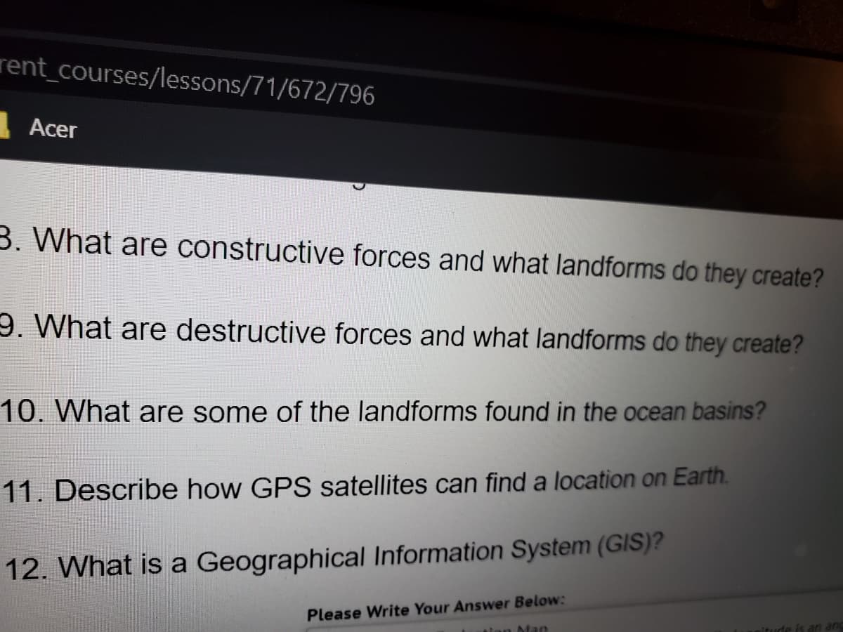 rent_courses/lessons/71/672/796
Acer
3. What are constructive forces and what landforms do they create?
9. What are destructive forces and what landforms do they create?
10. What are some of the landforms found in the ocean basins?
11. Describe how GPS satellites can find a location on Earth.
12. What is a Geographical Information System (GIS)?
Please Write Your Answer Below:
tion Man
nitude is an anc
