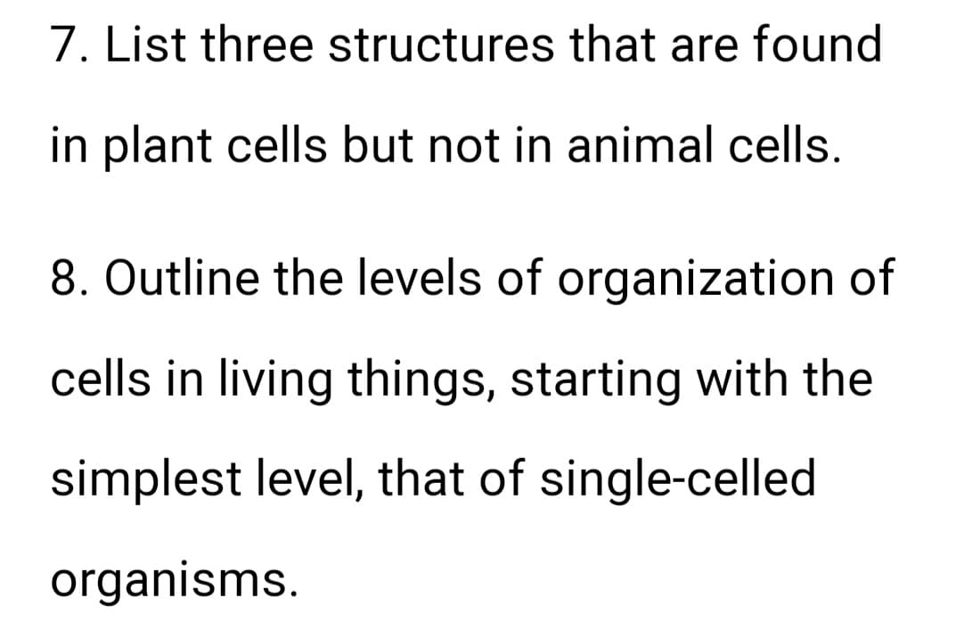7. List three structures that are found
in plant cells but not in animal cells.
8. Outline the levels of organization of
cells in living things, starting with the
simplest level, that of single-celled
organisms.