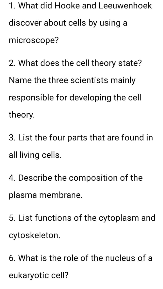 1. What did Hooke and Leeuwenhoek
discover about cells by using a
microscope?
2. What does the cell theory state?
Name the three scientists mainly
responsible for developing the cell
theory.
3. List the four parts that are found in
all living cells.
4. Describe the composition of the
plasma membrane.
5. List functions of the cytoplasm and
cytoskeleton.
6. What is the role of the nucleus of a
eukaryotic cell?
