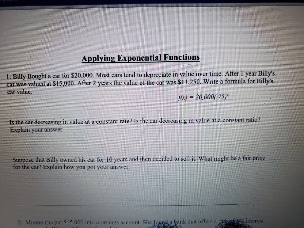 Applying Exponential Functions
1: Billy Bought a car for $20,000. Most cars tend to depreciate in value over time. After 1 year Billy's
car was valued at $15,000. After 2 years the value of the car was $11,250. Write a formula for Billy's
car value.
fox) = 20,000(.75)
Is the car decreasing in value at a constant rate? Is the car decreasing in value at a constant ratio?
Explain your answer.
Suppose that Billy owned his car for 10 years and then decided to sell it. What might be a fair price
for the car? Explain how you got your answer.
2: Minnie has put S15.000 into a savings account. She fownd.a bank that offers a ragle
interest
