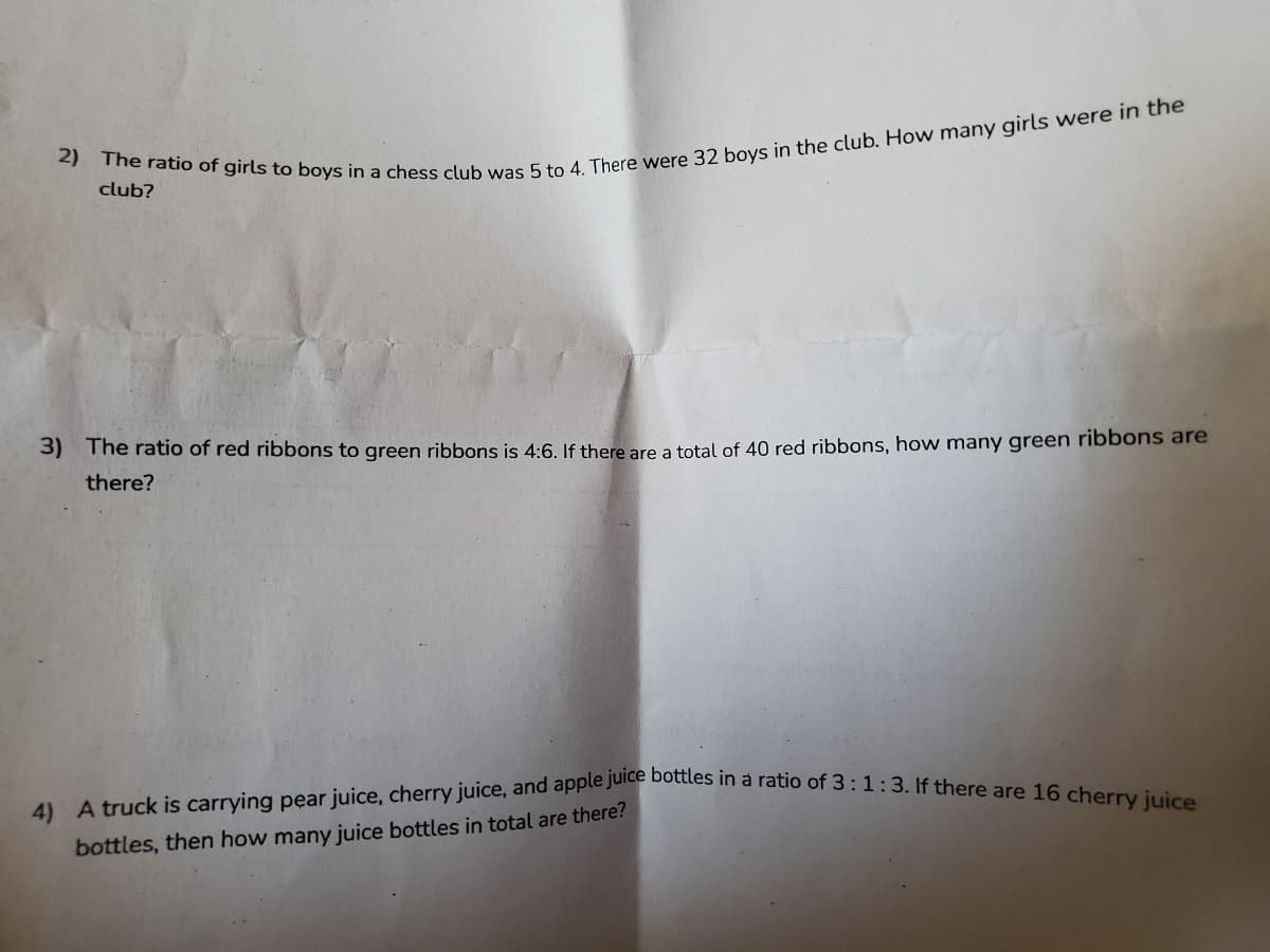 4) A truck is carrying pear juice, cherry juice, and apple juice bottles in a ratio of 3:1:3. If there are 16 cherry juice
club?
3) The ratio of red ribbons to green ribbons is 4:6. If there are a total of 40 red ribbons, how many green ribbons are
there?
bottles, then how many juice bottles in total are there?
