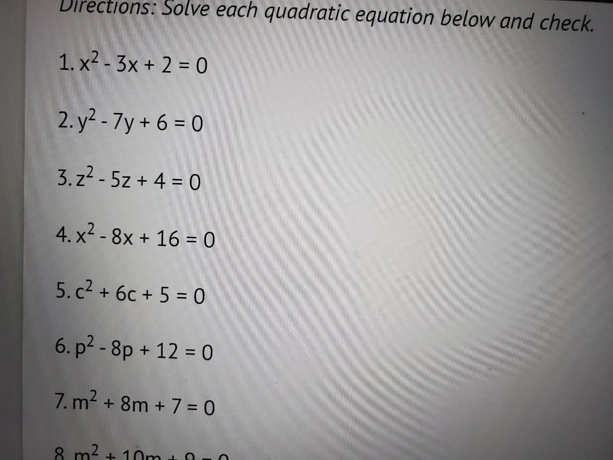 Directions: Solve each quadratic equation below and check.
1. x²-3x + 2 = 0
2.y²-7y+6=0
3.z²-5z + 4 = 0
4. x² - 8x + 16 = 0
5. c² + 6c + 5 = 0
6. p²-8p + 12 = 0
7. m² + 8m + 7 = 0
8
+10m
