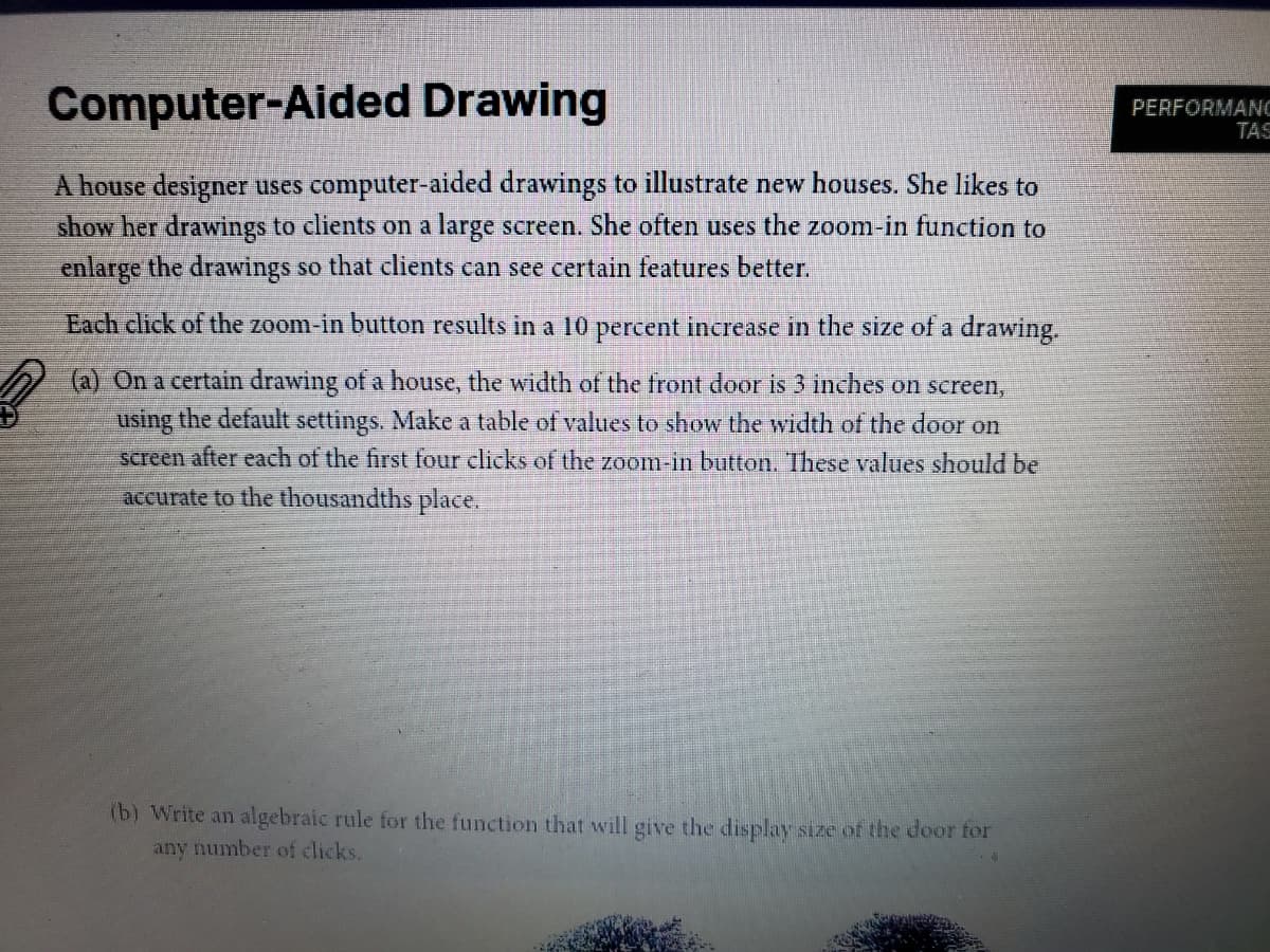 Computer-Aided Drawing
PERFORMANC
TAS
A house designer uses computer-aided drawings to illustrate new houses. She likes to
show her drawings to clients on a large screen. She often uses the zoom-in function to
enlarge the drawings so that clients can see certain features better.
Each click of the zoom-in button results in a 10 percent increase in the size of a drawing.
(a) On a certain drawing of a house, the width of the front door is 3 inches on screen,
using the default settings. Make a table of values to show the width of the door on
screen after each of the first four clicks of the zoom-in button. These values should be
accurate to the thousandths place,
(b) Write an algebraic rule for the function that will give the display size of the door for
any number of clicks.
