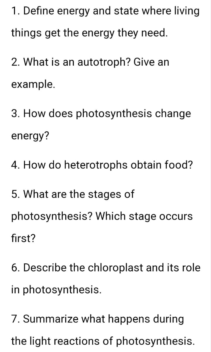 1. Define energy and state where living
things get the energy they need.
2. What is an autotroph? Give an
example.
3. How does photosynthesis change
energy?
4. How do heterotrophs obtain food?
5. What are the stages of
photosynthesis? Which stage occurs
first?
6. Describe the chloroplast and its role
in photosynthesis.
7. Summarize what happens during
the light reactions of photosynthesis.