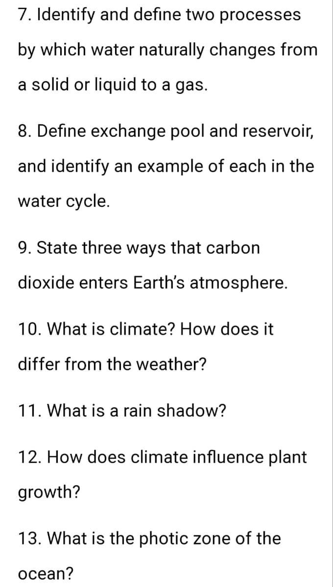 7. Identify and define two processes
by which water naturally changes from
a solid or liquid to a gas.
8. Define exchange pool and reservoir,
and identify an example of each in the
water cycle.
9. State three ways that carbon
dioxide enters Earth's atmosphere.
10. What is climate? How does it
differ from the weather?
11. What is a rain shadow?
12. How does climate influence plant
growth?
13. What is the photic zone of the
ocean?