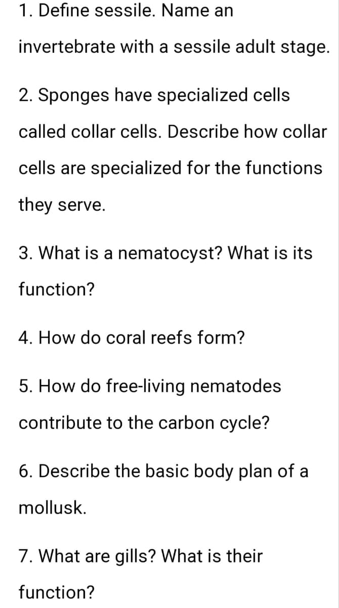 1. Define sessile. Name an
invertebrate with a sessile adult stage.
2. Sponges have specialized cells
called collar cells. Describe how collar
cells are specialized for the functions
they serve.
3. What is a nematocyst? What is its
function?
4. How do coral reefs form?
5. How do free-living nematodes
contribute to the carbon cycle?
6. Describe the basic body plan of a
mollusk.
7. What are gills? What is their
function?
