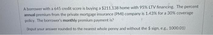 A borrower with a 645 credit score is buying a $211,138 home with 95% LTV financing. The percent
annual premium from the private mortgage insurance (PMI) company is 1.43% for a 30% coverage
policy. The borrower's monthly premium payment is?
(Input your answer rounded to the nearest whole penny and without the $ sign, e.g., 1000.01)
