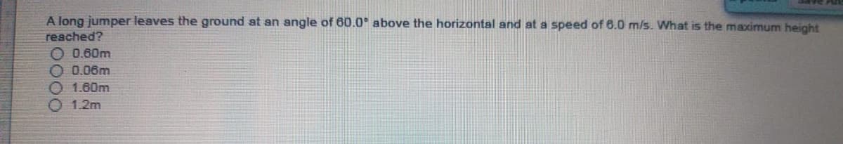 A long jumper leaves the ground at an angle of 60.0° above the horizontal and at a speed of 6.0 m/s. What is the maximum height
reached?
O 0.60m
O 0.06m
0 1.60m
O 1.2m
