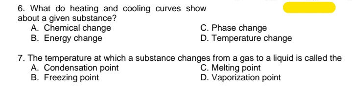 6. What do heating and cooling curves show
about a given substance?
A. Chemical change
B. Energy change
C. Phase change
D. Temperature change
7. The temperature at which a substance changes from a gas to a liquid is called the
A. Condensation point
B. Freezing point
C. Melting point
D. Vaporization point
