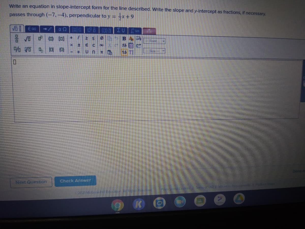 Write an equation in slope-intercept form for the line described. Write the slope and y-intercept as fractions, if necessary.
passes through (-7,-4), perpendicular to y = -x+9
Vo E0
im
中 (0 []
Font.
16 TI
Done
Next Question
Check Answer
2021 McGra E
to
浦 9
