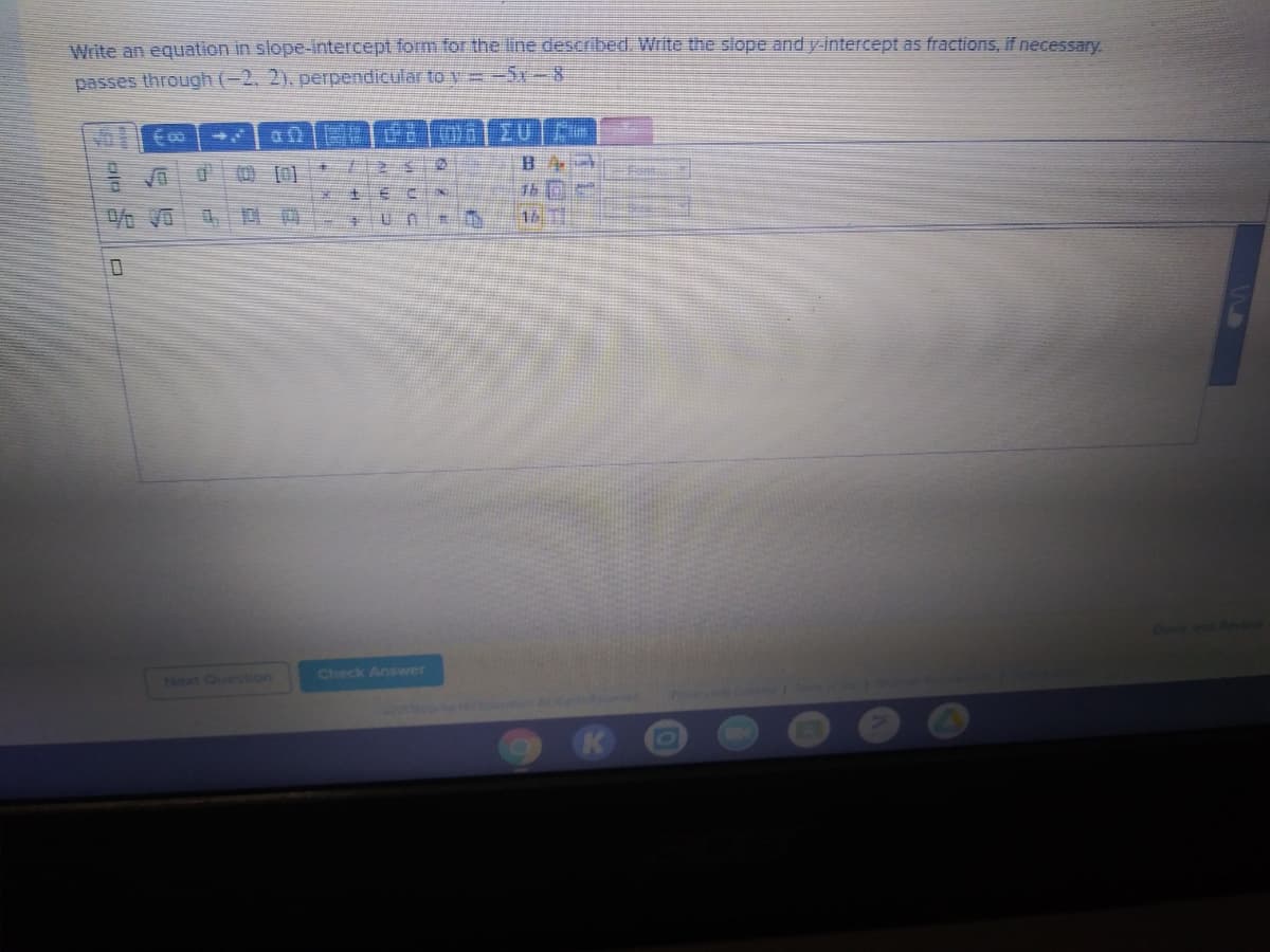 Write an equation in slope-intercept form for the line described. Write the slope and y intercept as fractions, if necessary.
passes through (-2, 2). perpendicular to y=-5r-8
国 [0]
土
Next Question
Check Answwer
cation Al ig
