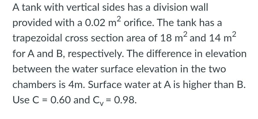 A tank with vertical sides has a division wall
provided with a 0.02 m? orifice. The tank has a
trapezoidal cross section area of 18 m2 and 14 m2
for A and B, respectively. The difference in elevation
between the water surface elevation in the two
chambers is 4m. Surface water at A is higher than B.
Use C = 0.60 and C, = 0.98.
