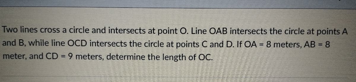 Two lines cross a circle and intersects at point O. Line OAB intersects the circle at points A
and B, while line OCD intersects the circle at points C and D. If OA = 8 meters, AB = 8
meter, and CD = 9 meters, determine the length of OC.