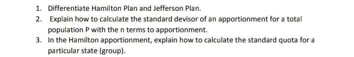 1. Differentiate Hamilton Plan and Jefferson Plan.
2. Explain how to calculate the standard devisor of an apportionment for a total
population P with the n terms to apportionment.
3. In the Hamilton apportionment, explain how to calculate the standard quota for a
particular state (group).