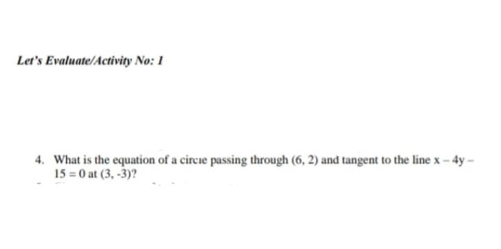 Let's Evaluate/Activity No: 1
4. What is the equation of a circie passing through (6, 2) and tangent to the line x - 4y -
15 = 0 at (3,-3)?