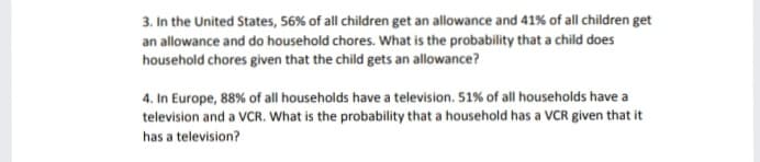 3. In the United States, 56% of all children get an allowance and 41% of all children get
an allowance and do household chores. What is the probability that a child does
household chores given that the child gets an allowance?
4. In Europe, 88% of all households have a television. 51% of all households have a
television and a VCR. What is the probability that a household has a VCR given that it
has a television?