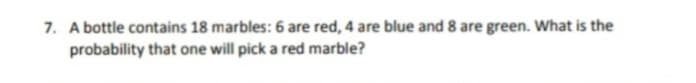 7. A bottle contains 18 marbles: 6 are red, 4 are blue and 8 are green. What is the
probability that one will pick a red marble?