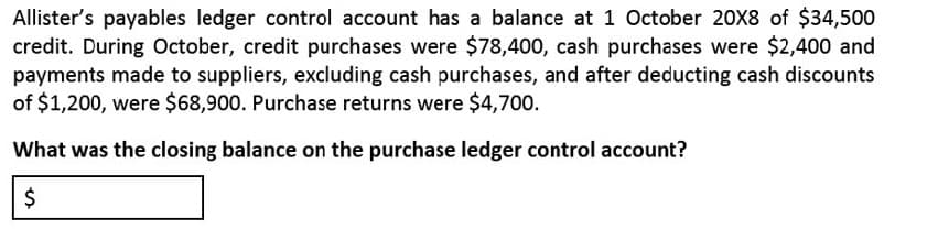 Allister's payables ledger control account has a balance at 1 October 20X8 of $34,500
credit. During October, credit purchases were $78,400, cash purchases were $2,400 and
payments made to suppliers, excluding cash purchases, and after deducting cash discounts
of $1,200, were $68,900. Purchase returns were $4,700.
What was the closing balance on the purchase ledger control account?
%24
