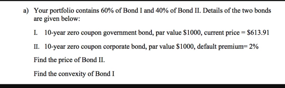 a) Your portfolio contains 60% of Bond I and 40% of Bond II. Details of the two bonds
are given below:
I. 10-year zero coupon government bond, par value $1000, current price = $613.91
II. 10-year zero coupon corporate bond, par value $1000, default premium= 2%
Find the price of Bond II.
Find the convexity of Bond I
