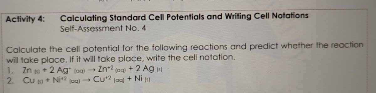 Calculating Standard Cell Potentials and Writing Cell Notations
Self-Assessment No. 4
Activity 4:
Calculate the cell potential for the following reactions and predict whether the reaction
will take place. If it will take place, write the cell notation.
+ 2 Ag* (ag) → Zn*2 (aq) + 2 Ag (s)
) + Ni*2 (ag) → Cu*? (aq) + Ni (5)
2. CU (5)
