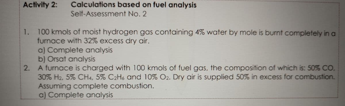 Calculations based on fuel analysis
Self-Assessment No. 2
Activity 2:
1. 100 kmols of moist hydrogen gas containing 4% water by mole is burnt completely in a
furnace with 32% excess dry air.
a) Complete analysis
b) Orsat analysis
A furnace is charged with 100 kmols of fuel gas, the composition of which is: 50% CO,
30% H2, 5% CH4, 5% C2H6 and 10% O2. Dry air is supplied 50% in excess for combustion.
Assuming complete combustion.
a) Complete analysis
2.
