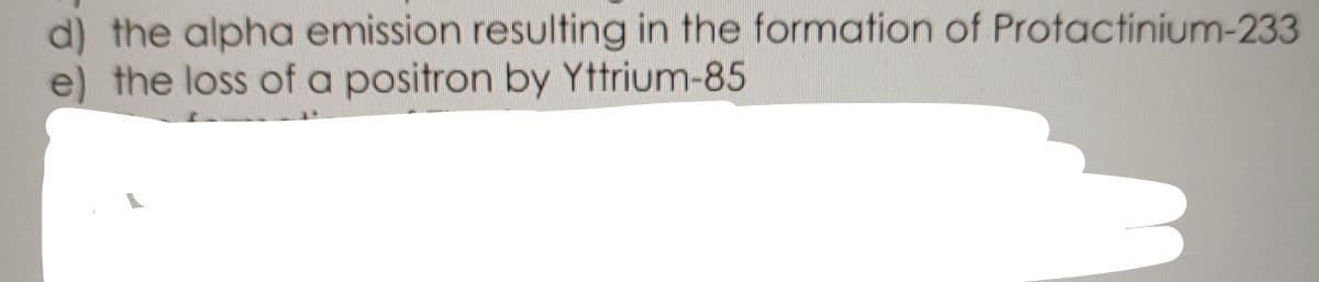 d) the alpha emission resulting in the formation of Protactinium-233
e) the loss of a positron by Yttrium-85
