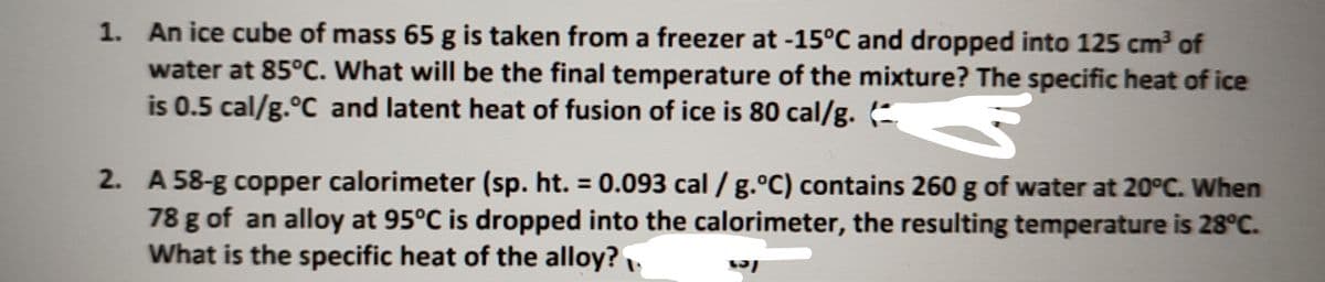 1. An ice cube of mass 65 g is taken from a freezer at -15°C and dropped into 125 cm of
water at 85°C. What will be the final temperature of the mixture? The specific heat of ice
is 0.5 cal/g.°C and latent heat of fusion of ice is 80 cal/g. (-
2. A 58-g copper calorimeter (sp. ht. 0.093 cal /g.°C) contains 260 g of water at 20°C. When
78 g of an alloy at 95°C is dropped into the calorimeter, the resulting temperature is 28°C.
What is the specific heat of the alloy?.
