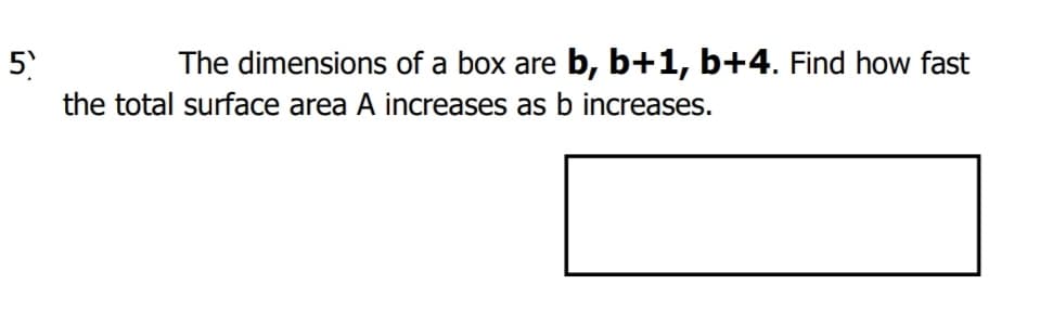 5
The dimensions of a box are b, b+1, b+4. Find how fast
the total surface area A increases as b increases.
ín

