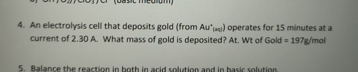 sic
4. An electrolysis cell that deposits gold (from Au*(aq) operates for 15 minutes at a
current of 2.30 A. What mass of gold is deposited? At. Wt of Gold = 197g/mol
%3D
5. Balance the reaction in both in acid solution and in basic solution.

