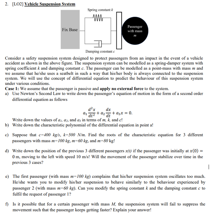 2. [LO2] Vehicle Suspension System
Spring constant k
Passenger
with mass
Fix Base
т
Damping constant c
Consider a safety suspension system designed to protect passengers from an impact in the event of a vehicle
accident as shown in the above figure. The suspension system can be modelled as a spring-damper system with
spring coefficient k and damping constant c. The passenger can be modelled as a point-mass with mass m and
we assume that he/she uses a seatbelt in such a way that his/her body is always connected to the suspension
system. We will use the concept of differential equation to predict the behaviour of this suspension system
under various conditions.
Case 1: We assume that the passenger is passive and apply no external force to the system.
a) Use Newton's Second Law to write down the passenger's equation of motion in the form of a second order
differential equation as follows
d²x
+ az + azx = 0.
dx
dt²
Write down the values of a,, az, and a; in terms of m, k, and c!
b) Write down the characteristic polynomial of the differential equation in point a!
c) Suppose that c=400 kg/s, k=500 N/m. Find the roots of the characteristic equation for 3 different
passengers with mass m=100 kg, m=60 kg, and m=80 kg!
d) Write down the position of the previous 3 different passengers x(t) if the passenger was initially at x(0) =
0 m, moving to the left with speed 10 m/s! Will the movement of the passenger stabilize over time in the
previous 3 cases?
e) The first passenger (with mass m=100 kg) complains that his/her suspension system oscillates too much.
He/she wants you to modify his/her suspension to behave similarly to the behaviour experienced by
passenger 2 (with mass m=60 kg). Can you modify the spring constant k and the damping constant c to
fulfil the request of passenger 1?
f) Is it possible that for a certain passenger with mass M, the suspension system will fail to suppress the
movement such that the passenger keeps getting faster? Explain your answer!
