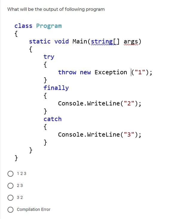 What will be the output of following program
class Program
{
static void Main(string[] args)
{
try
{
throw new Exception ("1");
}
finally
{
Console.Writeline("2");
}
catch
{
Console.Writeline ("3");
}
}
123
23
32
Compilation Error
