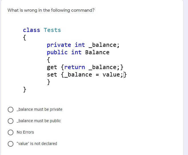 What is wrong in the following command?
class Tests
{
private int _balance;
public int Balance
{
get {return _balance;}
set {_balance = value;}
}
}
_balance must be private
O balance must be public
O No Errors
"value" is not declared
