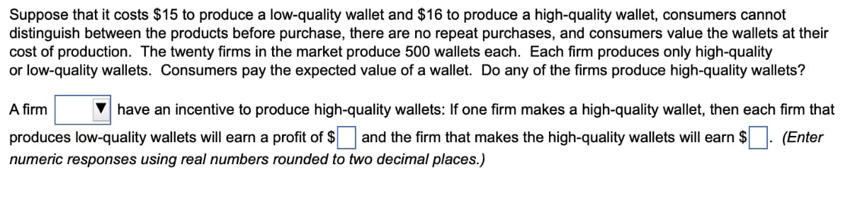 Suppose that it costs $15 to produce a low-quality wallet and $16 to produce a high-quality wallet, consumers cannot
distinguish between the products before purchase, there are no repeat purchases, and consumers value the wallets at their
cost of production. The twenty firms in the market produce 500 wallets each. Each firm produces only high-quality
or low-quality wallets. Consumers pay the expected value of a wallet. Do any of the firms produce high-quality wallets?
A firm
have an incentive to produce high-quality wallets: If one firm makes a high-quality wallet, then each firm that
produces low-quality wallets will earn a profit of $ and the firm that makes the high-quality wallets will earn $ (Enter
numeric responses using real numbers rounded to two decimal places.)