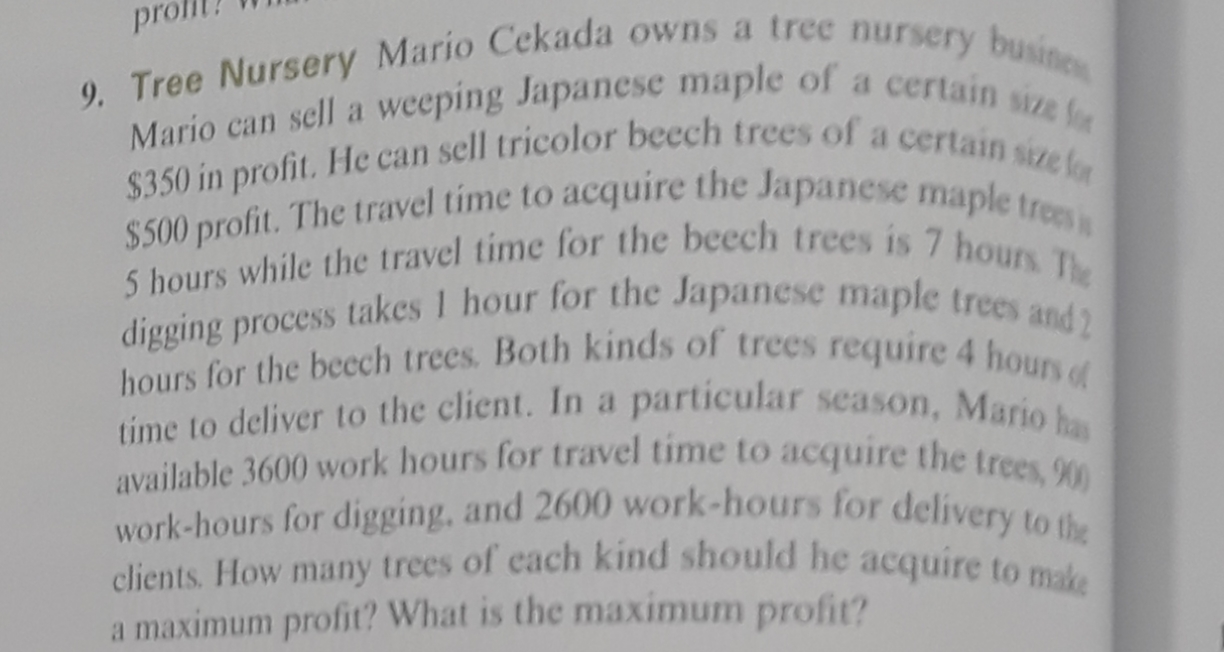 pro
9. Tree Nursery Mario Cekada owns a tree nursery busines
Mario can sell a weeping Japanese maple of a certain size fo
$350 in profit. He can sell tricolor beech trees of a certain size for
$500 profit. The travel time to acquire the Japanese maple trees s
5 hours while the travel time for the beech trees is 7 hours The
digging process takes 1 hour for the Japanese maple trees and2
hours for the becch trees. Both kinds of trees require 4 hours of
time to deliver to the client. In a particular season, Mario has
available 3600 work hours for travel time to acquire the trees, 900
work-hours for digging, and 2600 work-hours for delivery to the
clients. How many trees of cach kind should he acquire to make
a maximum profit? What is the maximum profit?
