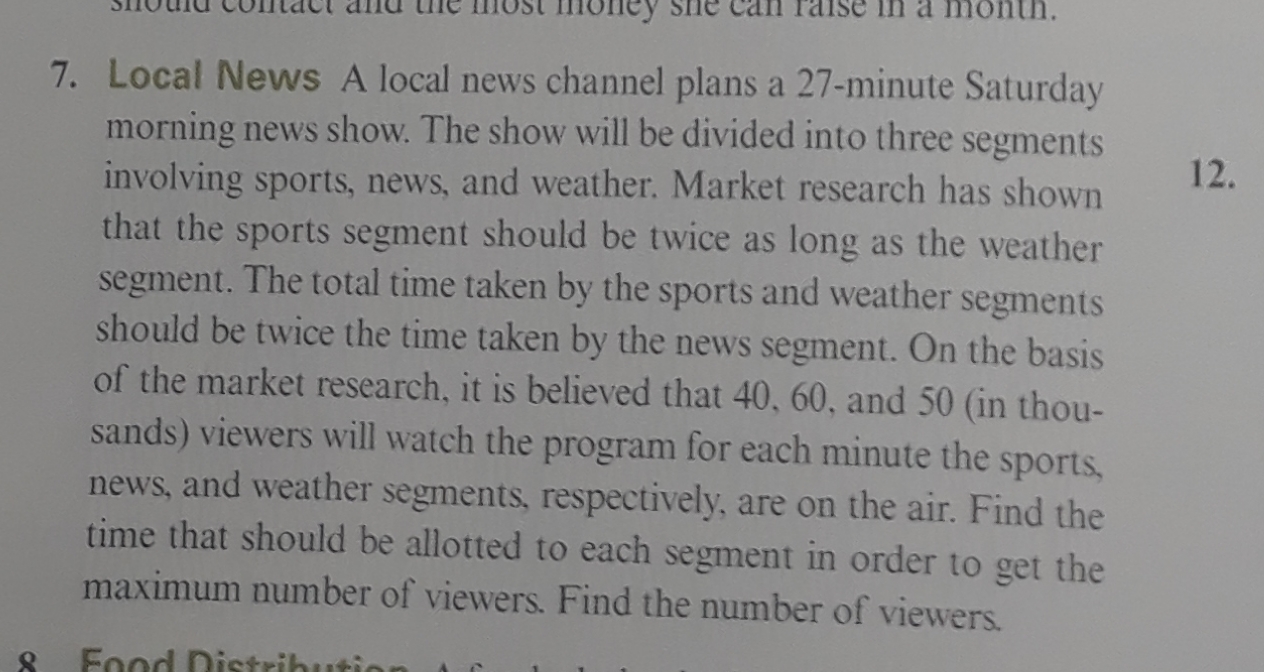 7. Local News A local news channel plans a 27-minute Saturday
morning news show. The show will be divided into three segments
involving sports, news, and weather. Market research has shown
that the sports segment should be twice as long as the weather
segment. The total time taken by the sports and weather segments
should be twice the time taken by the news segment. On the basis
of the market research, it is believed that 40, 60, and 50 (in thou-
12.
sands) viewers will watch the program for each minute the sports,
news, and weather segments, respectively, are on the air. Find the
time that should be allotted to each segment in order to get the
maximum number of viewers. Find the number of viewers.
Food Distribu
