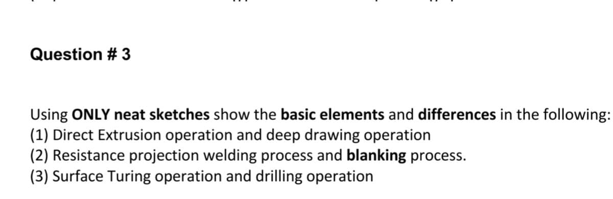 Question # 3
Using ONLY neat sketches show the basic elements and differences in the following:
(1) Direct Extrusion operation and deep drawing operation
(2) Resistance projection welding process and blanking process.
(3) Surface Turing operation and drilling operation
