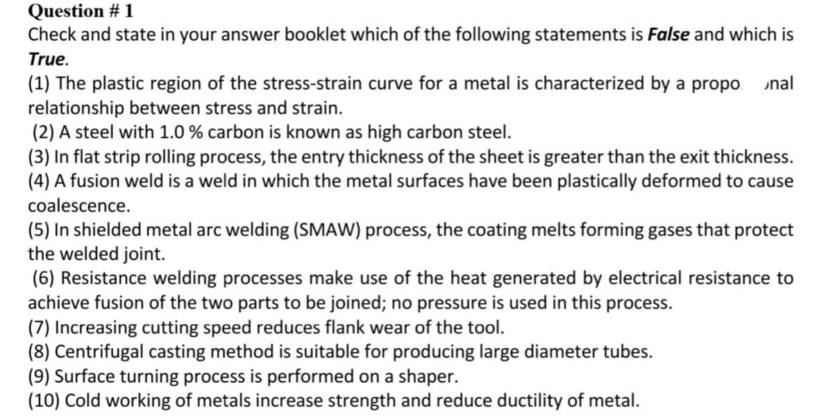Question # 1
Check and state in your answer booklet which of the following statements is False and which is
True.
(1) The plastic region of the stress-strain curve for a metal is characterized by a propo.
relationship between stress and strain.
(2) A steel with 1.0 % carbon is known as high carbon steel.
(3) In flat strip rolling process, the entry thickness of the sheet is greater than the exit thickness.
(4) A fusion weld is a weld in which the metal surfaces have been plastically deformed to cause
nal
coalescence.
(5) In shielded metal arc welding (SMAW) process, the coating melts forming gases that protect
the welded joint.
(6) Resistance welding processes make use of the heat generated by electrical resistance to
achieve fusion of the two parts to be joined; no pressure is used in this process.
(7) Increasing cutting speed reduces flank wear of the tool.
(8) Centrifugal casting method is suitable for producing large diameter tubes.
(9) Surface turning process is performed on a shaper.
(10) Cold working of metals increase strength and reduce ductility of metal.
