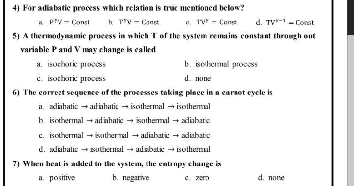 4) For adiabatic process which relation is true mentioned below?
a. PYV = Const
b. TYV = Const
c. TVY = Const
d. TVY-1 = Const
5) A thermodynamic process in which T of the system remains constant through out
variable P and V may change is called
b. isothermal process
d. none
a. isochoric process
c. isochoric process
6) The correct sequence of the processes taking place in a carnot cycle is
a. adiabatic → adiabatic → isothermal → isothermal
b. isothermal → adiabatic → isothermal → adiabatic
c. isothermal → isothermal → adiabatic → adiabatic
d. adiabatic → isothermal → adiabatic → isothermal
7) When heat is added to the system, the entropy change is
a. positive
b. negative
с. zero
d. none

