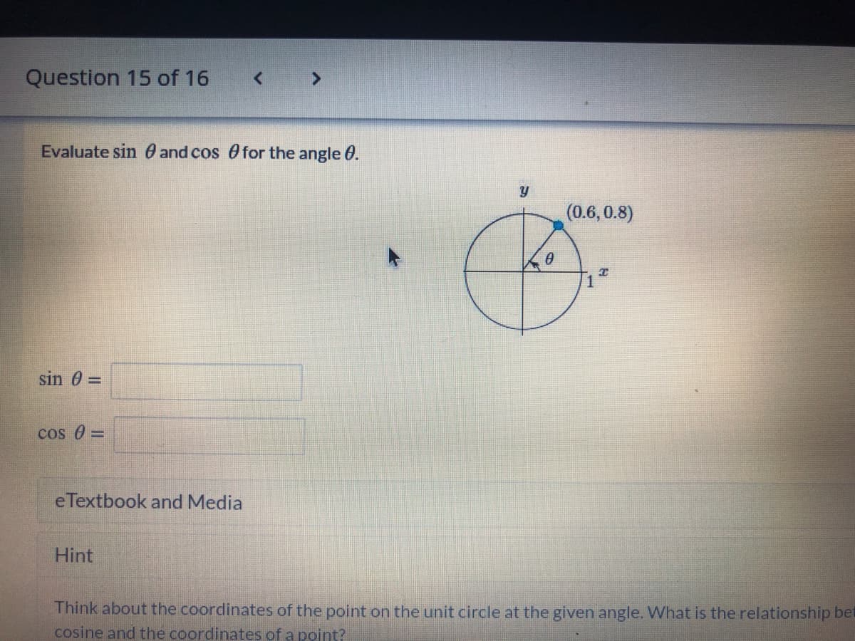 Question 15 of 16
Evaluate sin 0 and cos Ofor the angle 0.
(0.6,0.8)
sin 0 =
cos 0 =
eTextbook and Media
Hint
Think about the coordinates of the point on the unit circle at the given angle. What is the relationship bet
cosine and the coordinates of a point?
