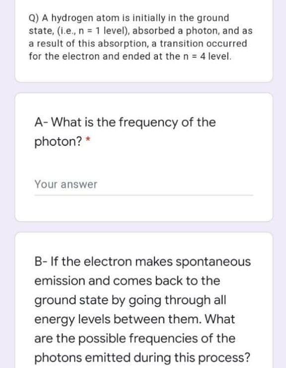 Q) A hydrogen atom is initially in the ground
state, (i.e., n = 1 level), absorbed a photon, and as
a result of this absorption, a transition occurred
for the electron and ended at the n = 4 level.
A- What is the frequency of the
photon? *
Your answer
B- If the electron makes spontaneous
emission and comes back to the
ground state by going through all
energy levels between them. What
are the possible frequencies of the
photons emitted during this process?
