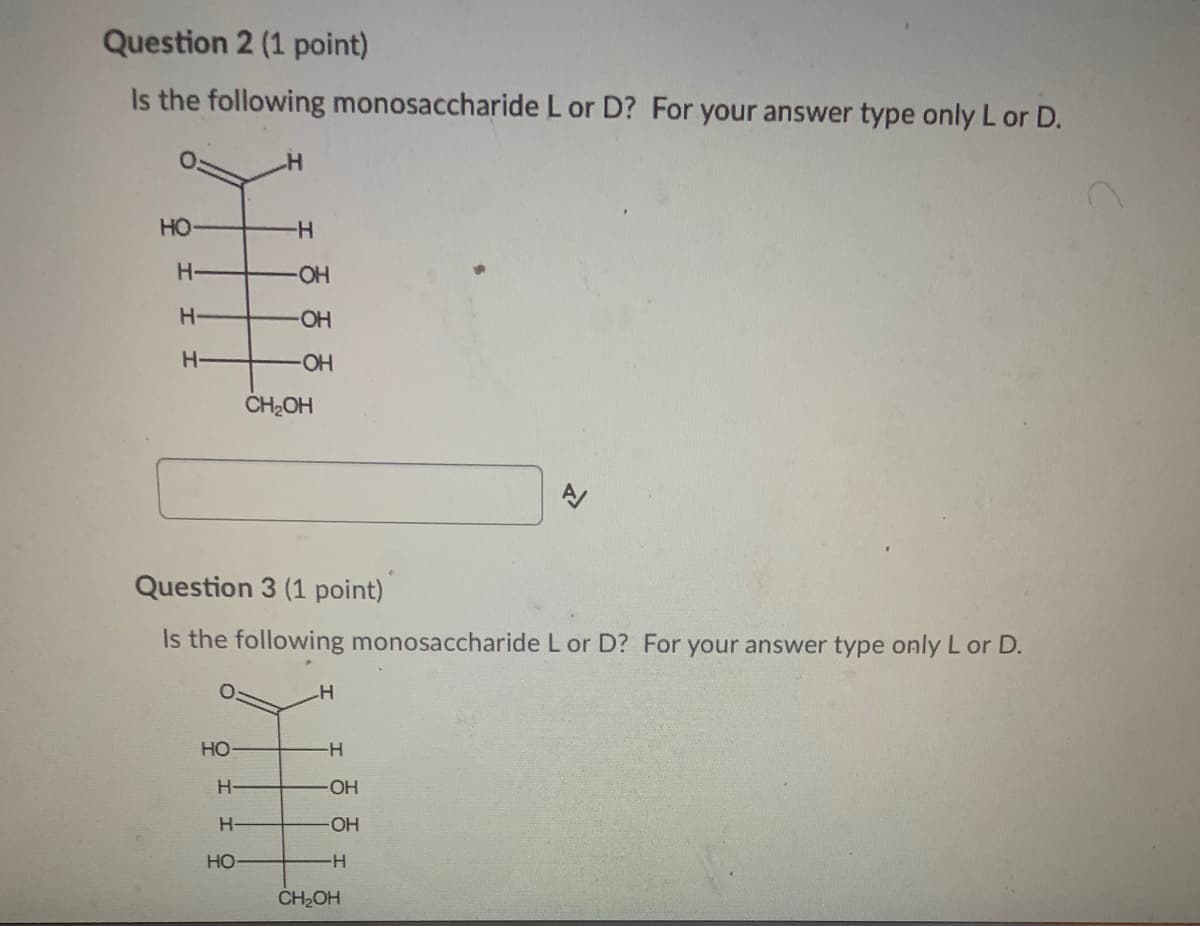Question 2 (1 point)
Is the following monosaccharide L or D? For your answer type only L or D.
HO
-
H-
HO-
H-
CH2OH
Question 3 (1 point)
Is the following monosaccharide L or D? For your answer type only L or D.
HO
-
H-
OH
HO
-H-
CH2OH
