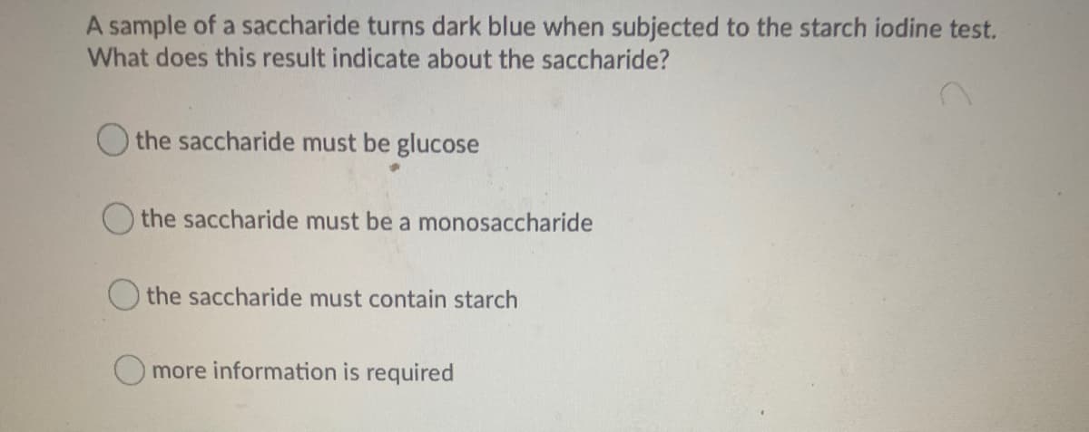 A sample of a saccharide turns dark blue when subjected to the starch iodine test.
What does this result indicate about the saccharide?
O the saccharide must be glucose
the saccharide must be a monosaccharide
O the saccharide must contain starch
more information is required
