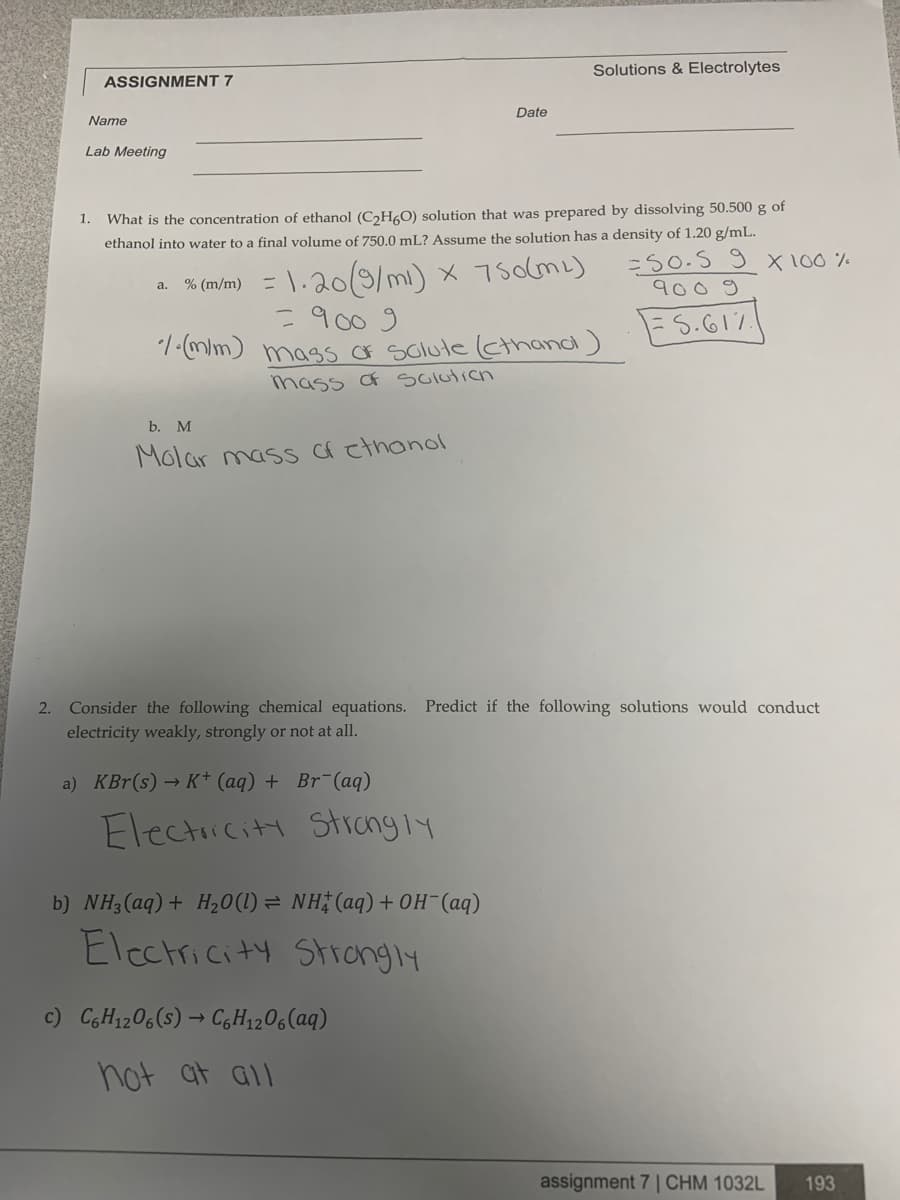 Solutions & Electrolytes
ASSIGNMENT 7
Date
Name
Lab Meeting
1.
What is the concentration of ethanol (C2H0) solution that was prepared by dissolving 50.500 g of
ethanol into water to a final volume of 750.0 mL? Assume the solution has a density of 1.20 g/mL.
=50-S 9 x 100 %
a. %(m/m) = \. 20(m) x 75olmL)
= 900 9
1-(m/m) mass OF Solute (cthand)
mass Of solution
9009
FS.617
b. M
Molar masS f cthonol
2. Consider the following chemical equations. Predict if the following solutions would conduct
electricity weakly, strongly or not at all.
a) KBr(s) → K* (aq) + Br¯(aq)
Electiciti Strangly
b) NH;(aq)+ H20(1) = NH (aq)+ OH-(aq)
Electricity Strongly
c) C,H1206(s) → CGH1206(aq)
not at all
assignment 7 | CHM 1032L
193

