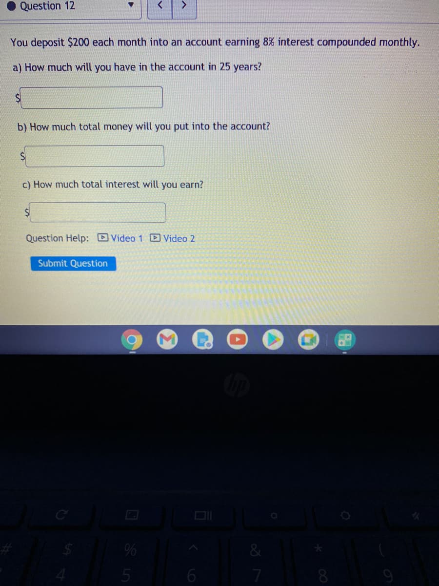 Question 12
You deposit $200 each month into an account earning 8% interest compounded monthly.
a) How much will you have in the account in 25 years?
b) How much total money will you put into the account?
c) How much total interest will you earn?
Question Help: Video 1 D Video 2
Submit Question
7
