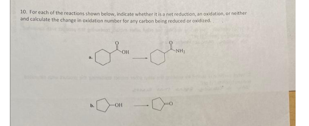 10. For each of the reactions shown below, indicate whether it is a net reduction, an oxidation, or neither
and calculate the change in oxidation number for any carbon being reduced or oxidized.
он
NH2
a.
-
b.
OH

