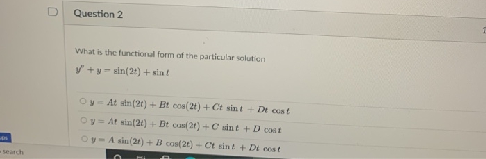 Question 2
What is the functional form of the particular solution
y" +y = sin(2t) + sin t
Oy= At sin(2t) + Bt cos(2t) + Ct sint + Dt cost
Oy = At sin(2t) + Bt cos(2t) +C sint + D cost
y = A sin(2t) + B cos(2t) + Ct sint + Dt cost
ups
%3D
search
