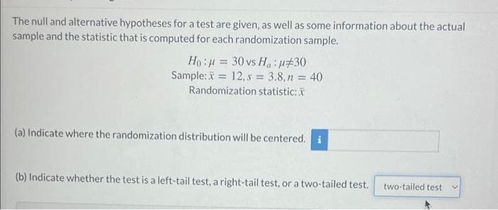 The null and alternative hypotheses for a test are given, as well as some information about the actual
sample and the statistic that is computed for each randomization sample.
Ho:u = 30 vs Ha:H#30
Sample: = 12, s = 3.8,n = 40
Randomization statistic:
(a) Indicate where the randomization distribution will be centered. i
(b) Indicate whether the test is a left-tail test, a right-tail test, or a two-tailed test.
two-tailed test
